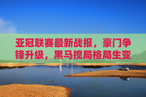亚冠联赛最新战报，豪门争锋升级，黑马搅局格局生变，亚冠最新战报，豪门争锋升级，黑马搅局格局生变