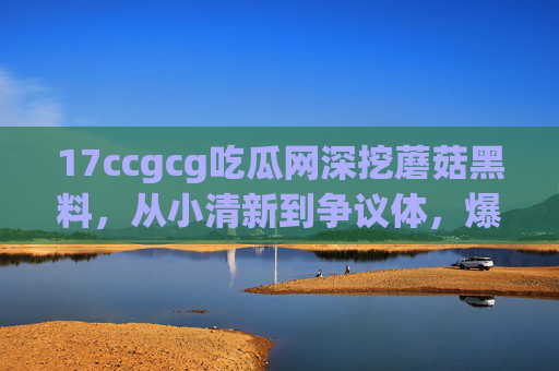 17ccgcg吃瓜网深挖蘑菇黑料，从小清新到争议体，爆料背后藏着什么？17ccgcg吃瓜网深挖蘑菇黑料，从小清新到争议体，爆料背后藏着什么？