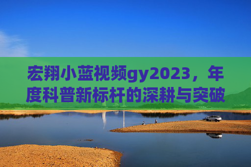 宏翔小蓝视频gy2023，年度科普新标杆的深耕与突破，宏翔小蓝gy2023，年度科普新标杆的深耕与突破
