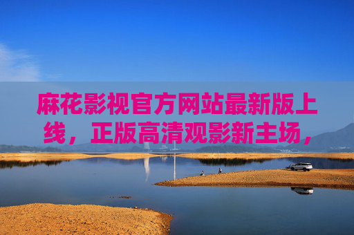 麻花影视官方网站最新版上线，正版高清观影新主场，资源与体验双升级