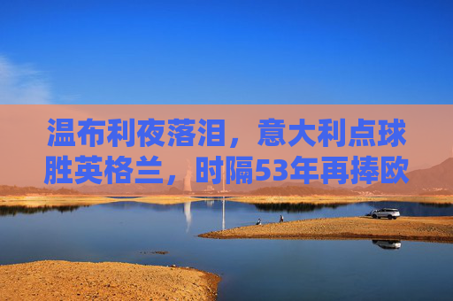 温布利夜落泪，意大利点球胜英格兰，时隔53年再捧欧洲杯，温布利夜落泪，意大利点球53年再捧欧洲杯