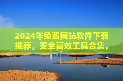 2024年免费网站软件下载推荐，安全高效工具合集，告别付费烦恼！2024年免费网站软件下载推荐，安全高效工具合集，告别付费烦恼！