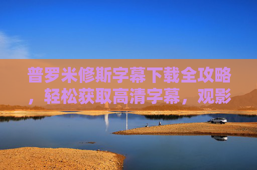 普罗米修斯字幕下载全攻略，轻松获取高清字幕，观影无障碍，普罗米修斯字幕下载全攻略，轻松获取高清字幕，观影无障碍