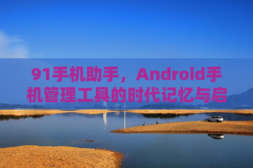91手机助手，Android手机管理工具的时代记忆与启示，91手机助手，Android手机管理工具的时代记忆与启示