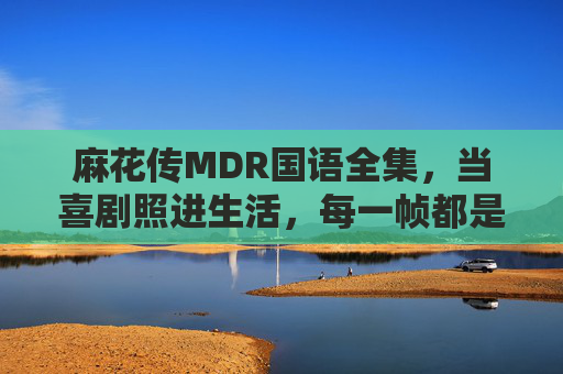 麻花传MDR国语全集，当喜剧照进生活，每一帧都是人间烟火气，麻花传MDR，喜剧照进生活，帧帧皆是人间烟火