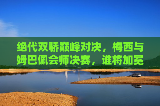 绝代双骄巅峰对决，梅西与姆巴佩会师决赛，谁将加冕球王？绝代双骄巅峰对决！梅西姆巴佩会师决赛，球王悬念待决