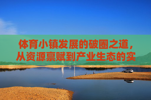 体育小镇发展的破圈之道，从资源禀赋到产业生态的实践与启示，体育小镇破圈，从资源禀赋到产业生态的实践启示