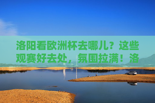 洛阳看欧洲杯去哪儿？这些观赛好去处，氛围拉满！洛阳欧洲杯观赛好去处，氛围直接拉满！