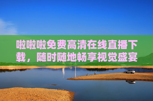 啦啦啦免费高清在线直播下载，随时随地畅享视觉盛宴，免费高清在线直播下载，随时随地畅享视觉盛宴