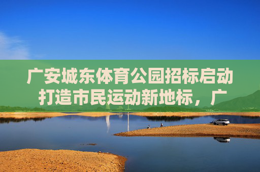 广安城东体育公园招标启动 打造市民运动新地标，广安城东体育公园招标启动 打造市民运动新地标