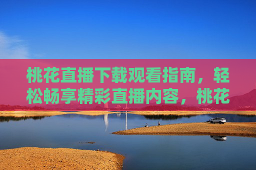 桃花直播下载观看指南，轻松畅享精彩直播内容，桃花直播下载观看指南，轻松畅享精彩直播