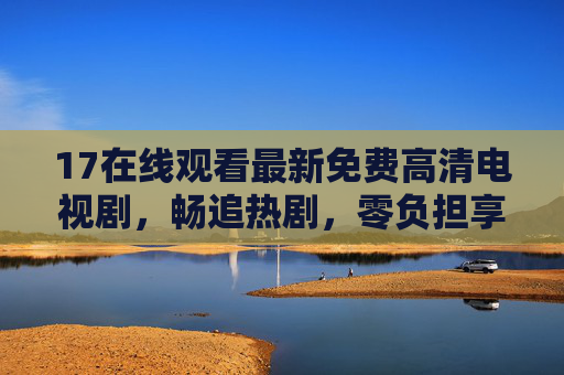 17在线观看最新免费高清电视剧，畅追热剧，零负担享受视觉盛宴，17免费高清热剧在线看，零负担畅追视觉盛宴