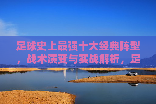 足球史上最强十大经典阵型，战术演变与实战解析，足球史上最强十大经典阵型，战术演变与实战解析