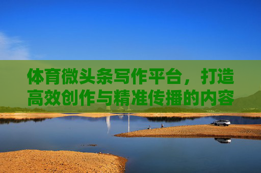 体育微头条写作平台，打造高效创作与精准传播的内容新生态，体育微头条平台，高效创作与精准传播的内容新生态