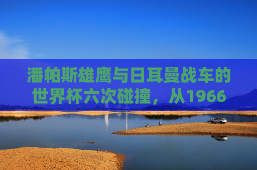 潘帕斯雄鹰与日耳曼战车的世界杯六次碰撞，从1966到2014的经典史诗
