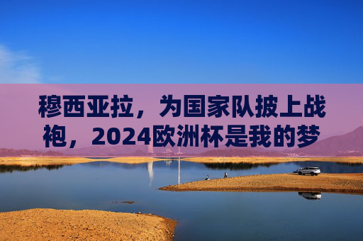 穆西亚拉，为国家队披上战袍，2024欧洲杯是我的梦想舞台，穆西亚拉，2024欧洲杯，我的国家队梦想舞台