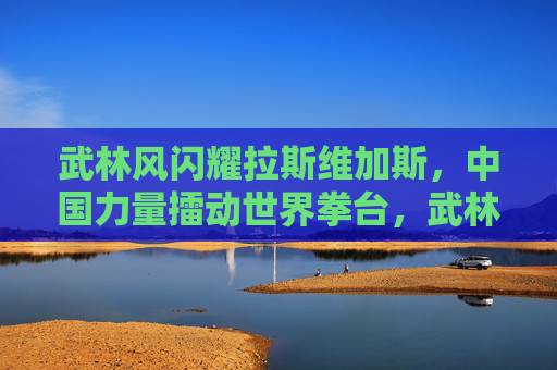 武林风闪耀拉斯维加斯，中国力量擂动世界拳台，武林风闪耀拉斯维加斯，中国力量擂动世界拳台