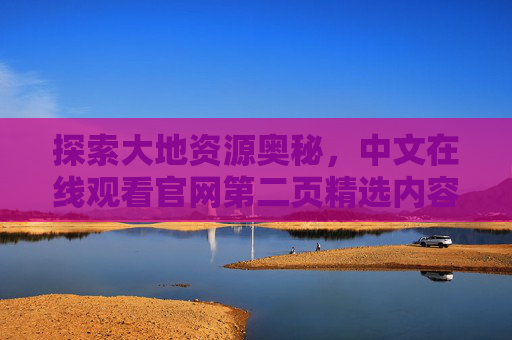 探索大地资源奥秘，中文在线观看官网第二页精选内容指南，中文在线官网第二页，探索大地资源奥秘精选指南