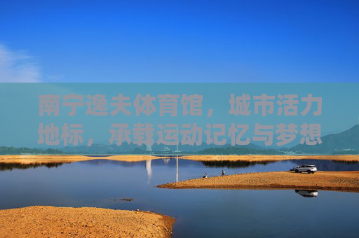 南宁逸夫体育馆，城市活力地标，承载运动记忆与梦想，南宁逸夫体育馆，城市活力地标，承载运动记忆与梦想