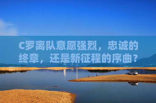 C罗离队意愿强烈，忠诚的终章，还是新征程的序曲？C罗离队，忠诚终章还是新征程序曲？