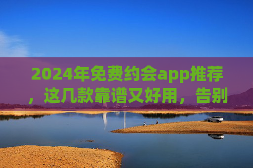 2024年免费约会app推荐，这几款靠谱又好用，告别单身不是梦！2024年免费约会app推荐，靠谱好用，告别单身不是梦