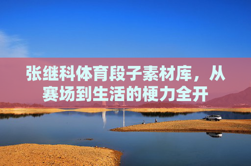 张继科体育段子素材库，从赛场到生活的梗力全开