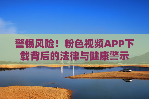 警惕风险！粉色视频APP下载背后的法律与健康警示
