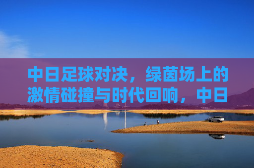 中日足球对决，绿茵场上的激情碰撞与时代回响，中日足球对决，绿茵激情碰撞与时代回响