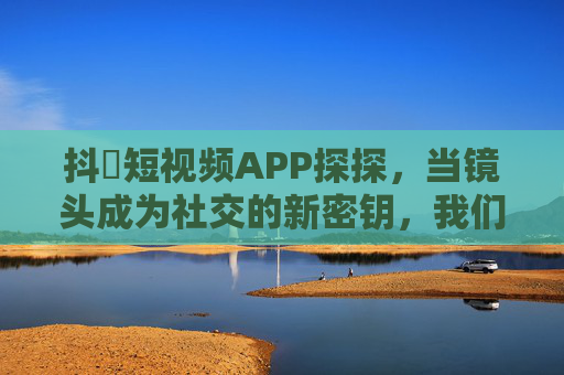 抖抈短视频APP探探，当镜头成为社交的新密钥，我们如何遇见对的人？镜头为钥，探探短视频社交的新密钥与遇见对的人