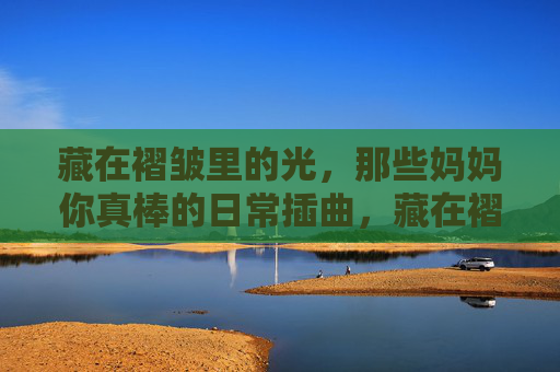 藏在褶皱里的光，那些妈妈你真棒的日常插曲，藏在褶皱里的光，妈妈的日常你真棒