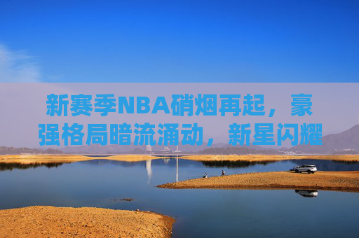 新赛季NBA硝烟再起，豪强格局暗流涌动，新星闪耀引领未来
