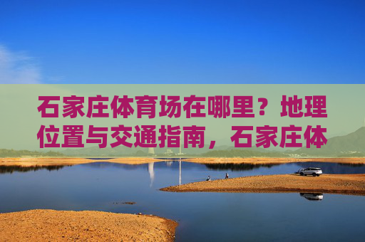 石家庄体育场在哪里？地理位置与交通指南，石家庄体育场地理位置与交通指南