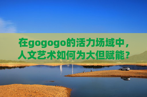 在gogogo的活力场域中，人文艺术如何为大但赋能？人文艺术赋能品牌，gogogo活力场域的破局之道