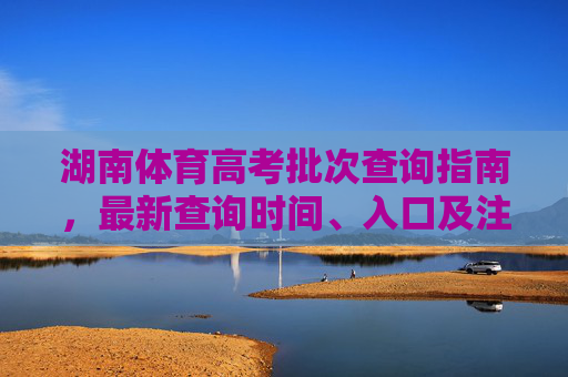 湖南体育高考批次查询指南，最新查询时间、入口及注意事项