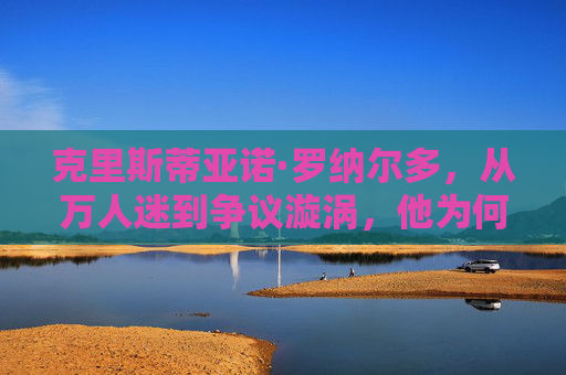 克里斯蒂亚诺·罗纳尔多，从万人迷到争议漩涡，他为何逐渐失去大众好感？