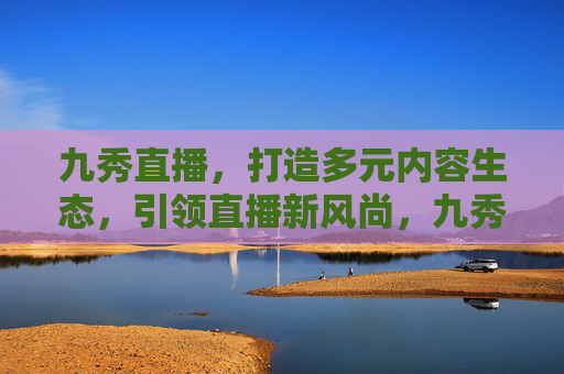 九秀直播，打造多元内容生态，引领直播新风尚，九秀直播多元内容生态引领直播新风尚