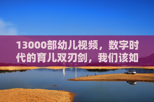 13000部幼儿视频，数字时代的育儿双刃剑，我们该如何选择？13000部幼儿视频，数字时代育儿双刃剑，我们该如何选择？