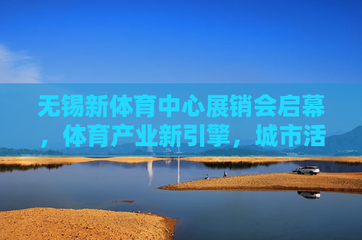 无锡新体育中心展销会启幕，体育产业新引擎，城市活力新名片，无锡新体育中心展销会启幕，体育产业新引擎，城市活力新名片