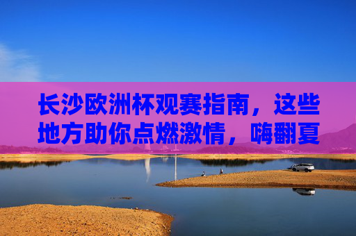 长沙欧洲杯观赛指南，这些地方助你点燃激情，嗨翻夏日！长沙欧洲杯观赛指南，点燃激情，嗨翻夏日！