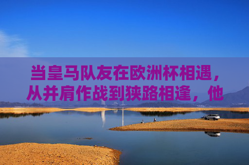 当皇马队友在欧洲杯相遇，从并肩作战到狭路相逢，他们的征程何时落幕？皇马队友欧洲杯，从并肩到狭路，征程何日落幕？