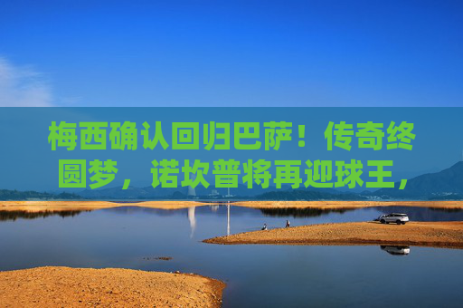 梅西确认回归巴萨！传奇终圆梦，诺坎普将再迎球王，梅西确认回归巴萨！传奇终圆梦，诺坎普将再迎球王