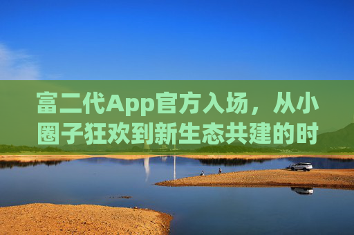 富二代App官方入场，从小圈子狂欢到新生态共建的时代转向，富二代App官方入场，从小圈子狂欢到新生态共建的时代转向