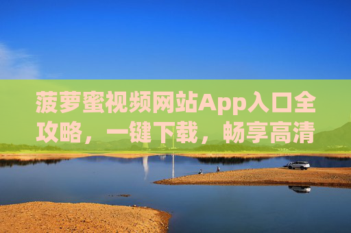 菠萝蜜视频网站App入口全攻略，一键下载，畅享高清影视体验，菠萝蜜视频App入口全攻略，一键下载，畅享高清影视