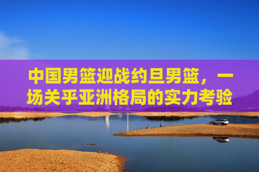 中国男篮迎战约旦男篮，一场关乎亚洲格局的实力考验，中国男篮迎战约旦男篮，亚洲格局的实力考验