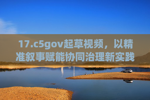 17.c5gov起草视频，以精准叙事赋能协同治理新实践