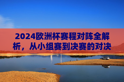 2024欧洲杯赛程对阵全解析，从小组赛到决赛的对决路线图