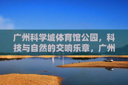 广州科学城体育馆公园，科技与自然的交响乐章，广州科学城体育馆公园，科技与自然的交响乐章