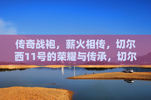 传奇战袍，薪火相传，切尔西11号的荣耀与传承，切尔西11号，传奇战袍的薪火传承