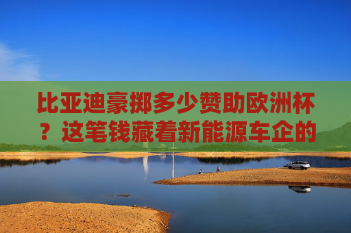 比亚迪豪掷多少赞助欧洲杯？这笔钱藏着新能源车企的全球化野心，比亚迪豪掷赞助欧洲杯，新能源车企的全球化野心