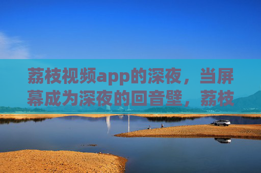 荔枝视频app的深夜，当屏幕成为深夜的回音壁，荔枝视频app深夜屏幕回音壁